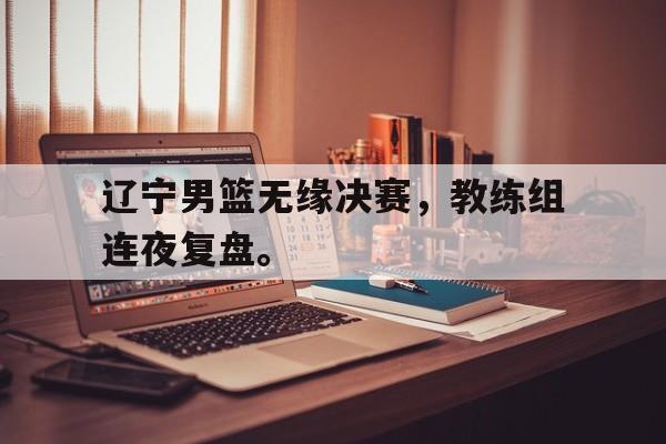 星空体育app官方下载-辽宁男篮无缘决赛，教练组连夜复盘。