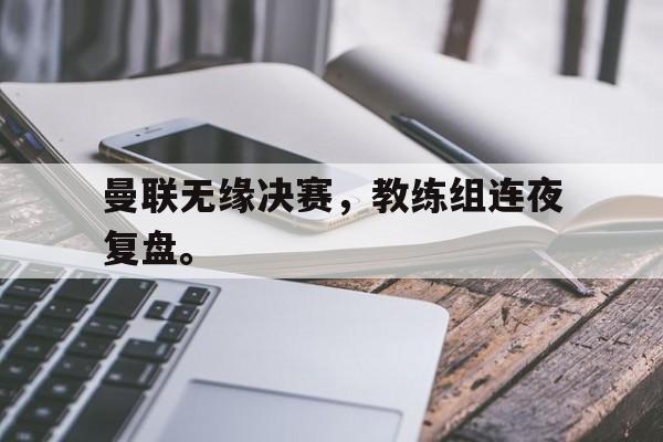 星空体育app官方网站-曼联无缘决赛，教练组连夜复盘。